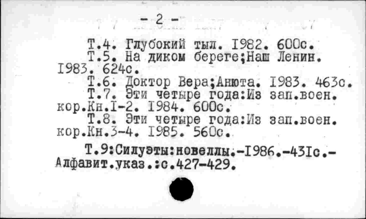 ﻿- 2 -
Т.4. Глубокий тыл. 1982. 600с.
Т.5. На диком береге:Наш Ленин. 1983. 624с.
Т.6. Доктор Вера;Анюта. 1983. 463с.
Т.7. Эти четыре года:йз зап.воен.
кор.Кн.1-2. 1984. 600с.
Т.8. Эти четыре года:Из зап.воен, кор.Кн.3-4. 1985. 560с.
Т.9:Силуэты:новеллы.-1986.-431с.-Алфавит.указ.:о.427-429.